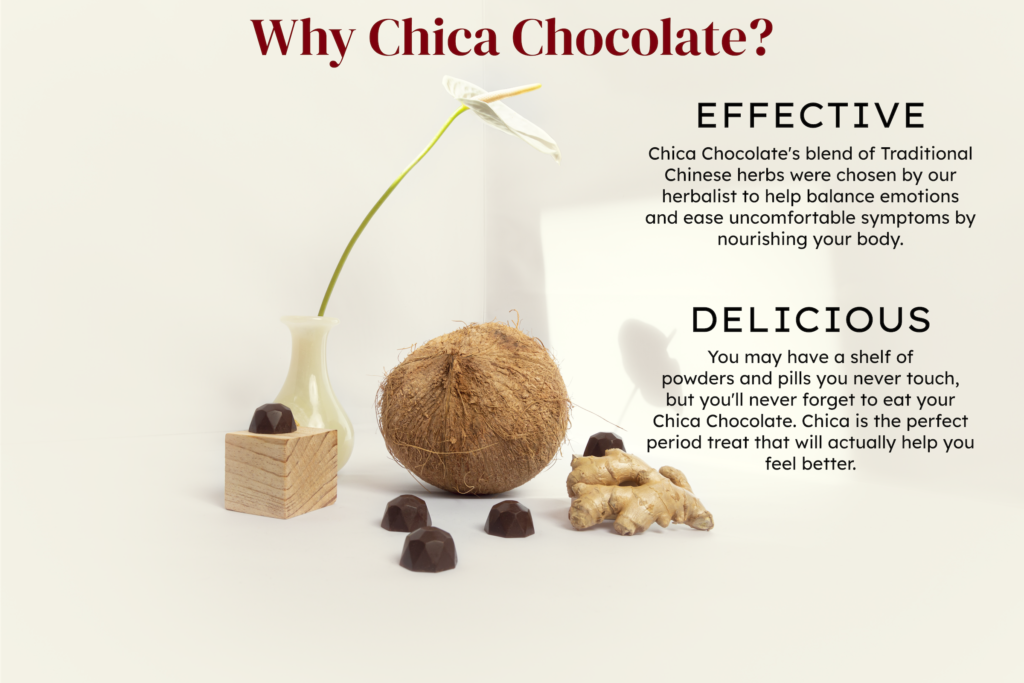 Image of Chica Chocolate truffles displayed with a coconut, piece of ginger root, and a narrow vase with one white flower extending out on a long stem. On the image there is text. H1: Why Chica Chocolate? H2: Effective. Paragraph: Chica Chocolate's blend of Traditional Chinese herbs were chosen by our herbalist to help balance emotions and ease uncomfortable symptoms by nourishing your body. H2: Delicious. Paragraph: You may have a shelf of powders and pills you never touch, but you'll never forget to eat your Chica Chocolate. Chica is the perfect period treat that will actually help you feel better.